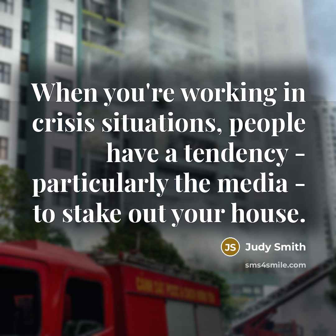 “When you're working in crisis situations, people have a tendency - particularly the media - to stake out your house.” quote by Judy Smith