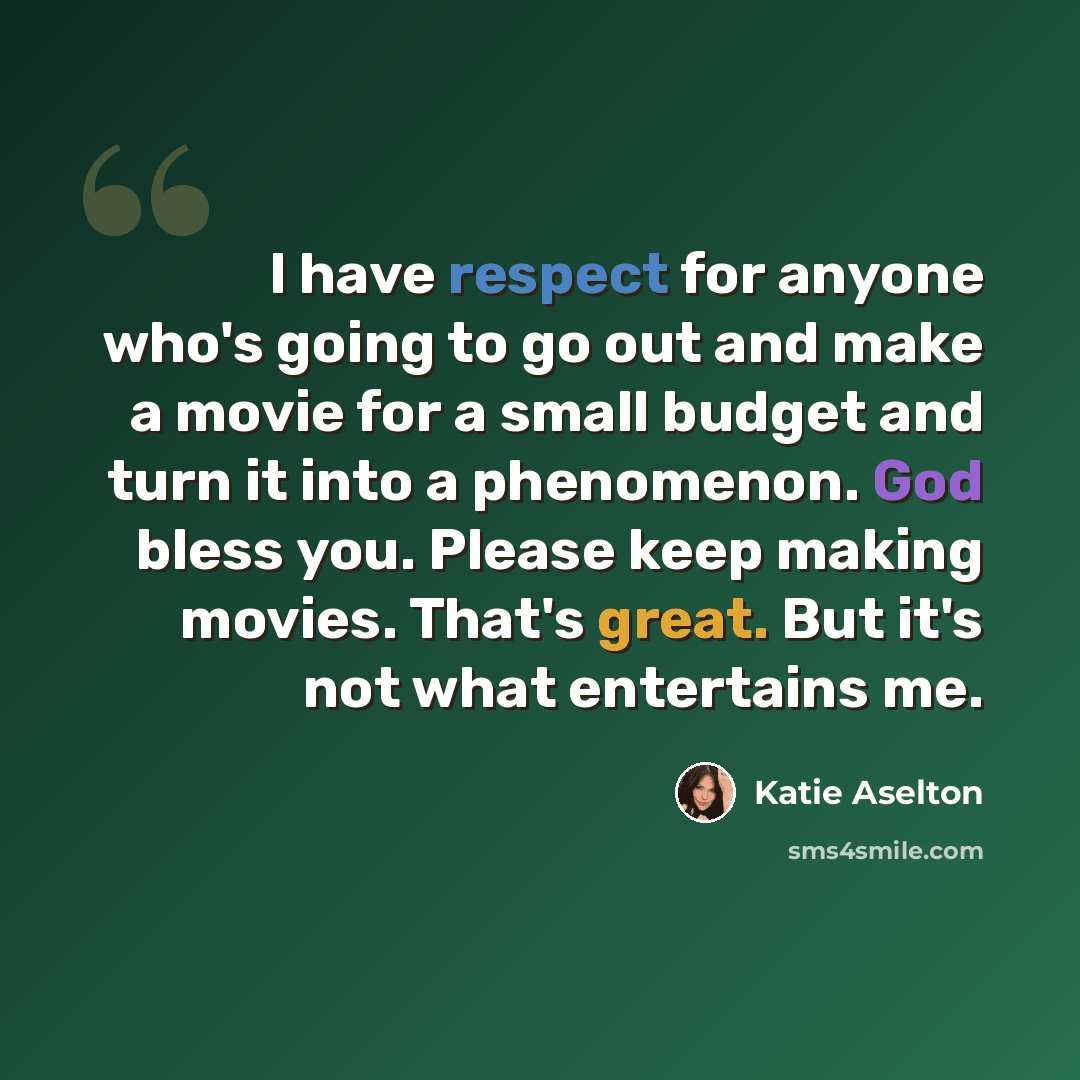 “I have respect for anyone who's going to go out and make a movie for a small budget and turn it into a phenomenon. God bless you. Please keep making movies. That's great. But it's not what entertains me.” quote by Katie Aselton