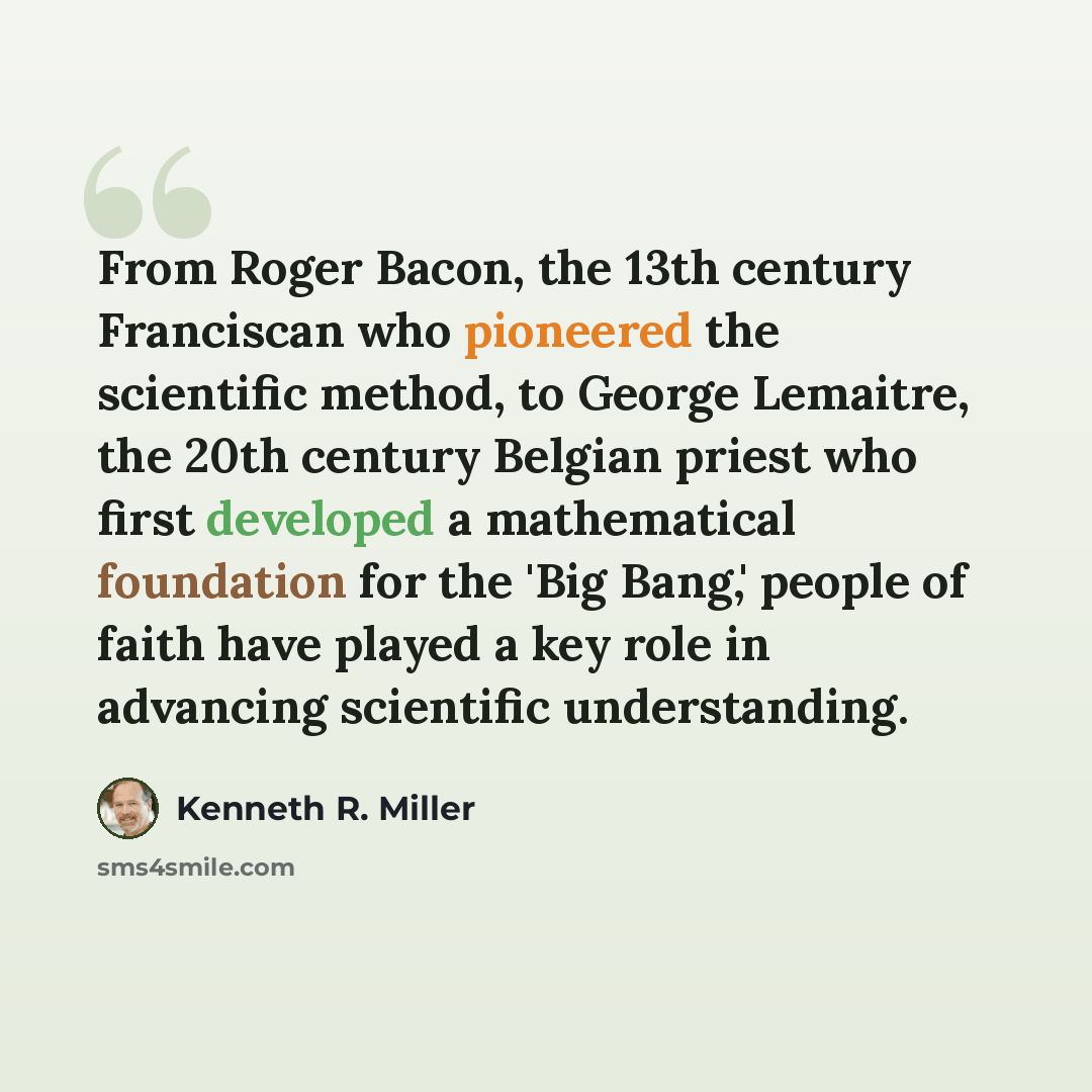 “From Roger Bacon, the 13th century Franciscan who pioneered the scientific method, to George Lemaitre, the 20th century Belgian priest who first developed a mathematical foundation for the 'Big Bang,' people of faith have played a key role in advancing scientific understanding.” quote by Kenneth R. Miller