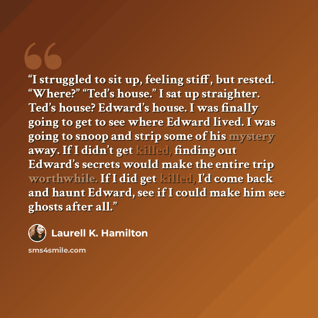 “I struggled to sit up, feeling stiff, but rested. “Where?” “Ted’s house.” I sat up straighter. Ted’s house? Edward’s house. I was finally going to get to see where Edward lived. I was going to snoop and strip some of his mystery away. If I didn’t get killed, finding out Edward’s secrets would make…” quote by Laurell K. Hamilton