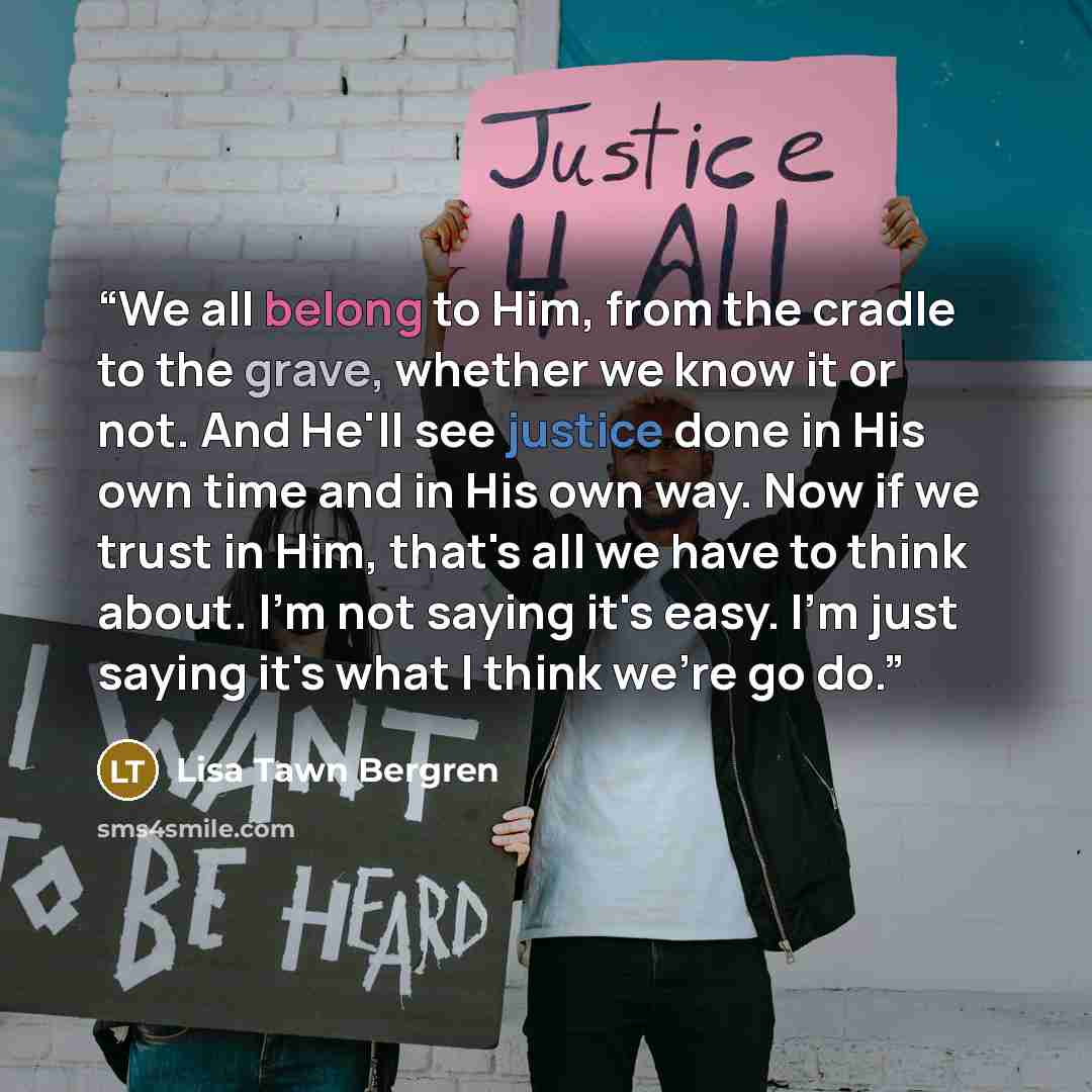 “We all belong to Him, from the cradle to the grave, whether we know it or not. And He'll see justice done in His own time and in His own way. Now if we trust in Him, that's all we have to think about. I'm not saying it's easy. I'm just saying it's what I think we're go do.” quote by Lisa Tawn Bergren
