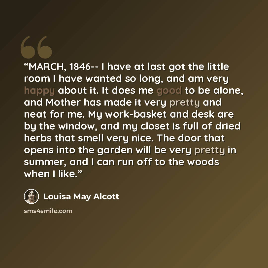 “MARCH, 1846-- I have at last got the little room I have wanted so long, and am very happy about it. It does me good to be alone, and Mother has made it very pretty and neat for me. My work-basket and desk are by the window, and my closet is full of dried herbs that smell very nice. The door that…” quote by Louisa May Alcott