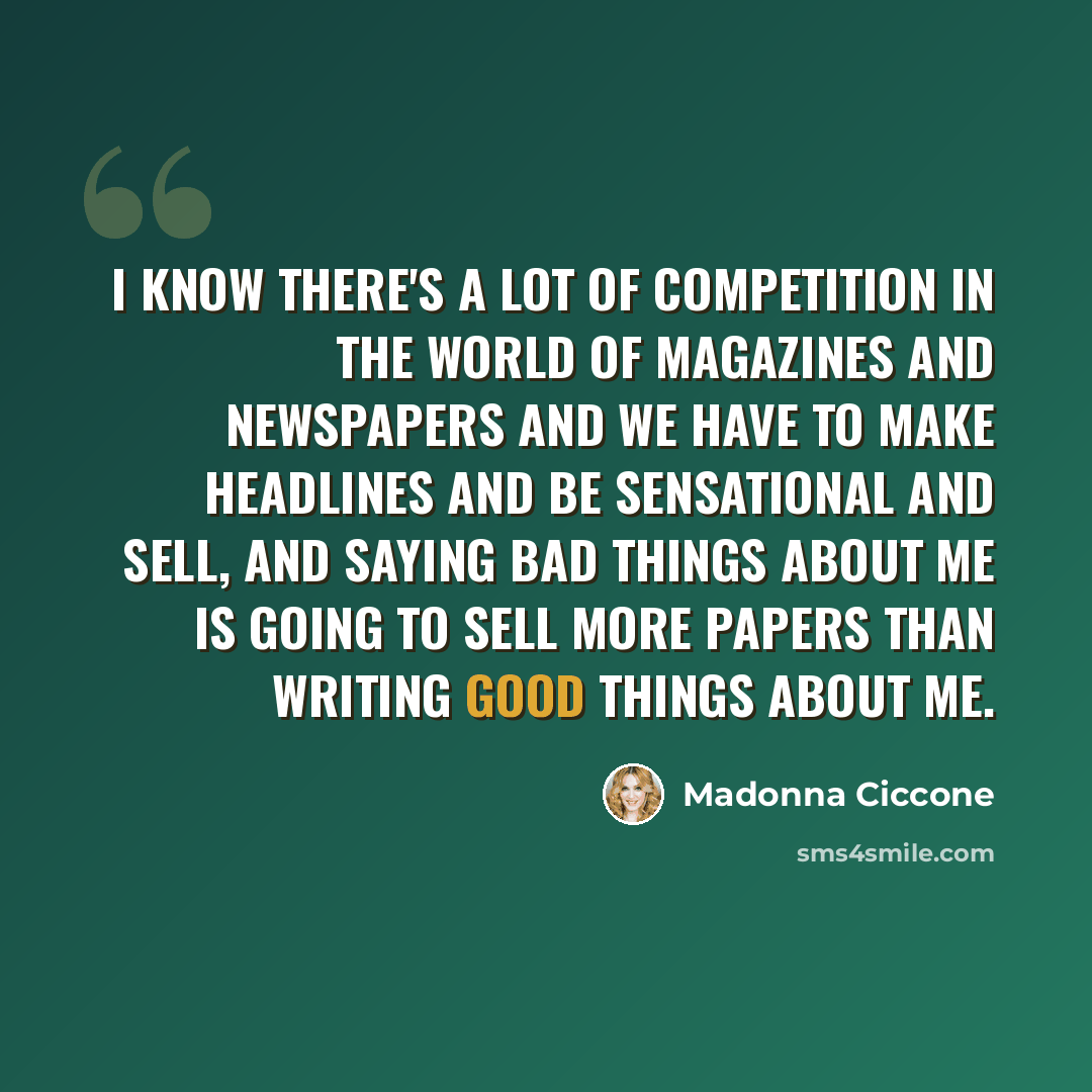 “I know there's a lot of competition in the world of magazines and newspapers and we have to make headlines and be sensational and sell, and saying bad things about me is going to sell more papers than writing good things about me.” quote by Madonna Ciccone