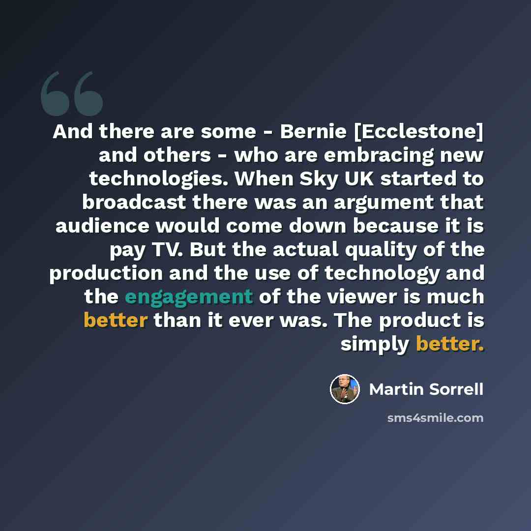 “And there are some - Bernie [Ecclestone] and others - who are embracing new technologies. When Sky UK started to broadcast there was an argument that audience would come down because it is pay TV. But the actual quality of the production and the use of technology and the engagement of the viewer…” quote by Martin Sorrell