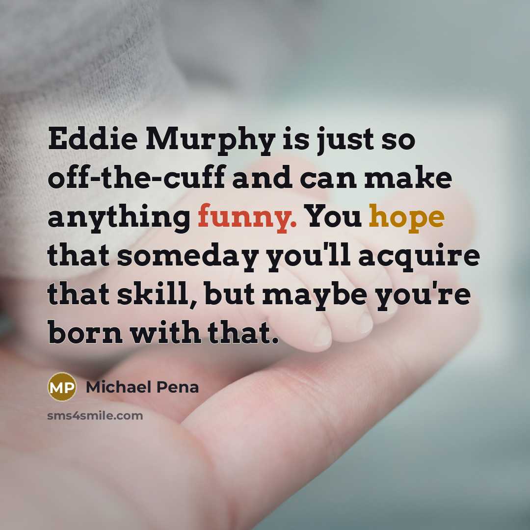 “Eddie Murphy is just so off-the-cuff and can make anything funny. You hope that someday you'll acquire that skill, but maybe you're born with that.” quote by Michael Pena
