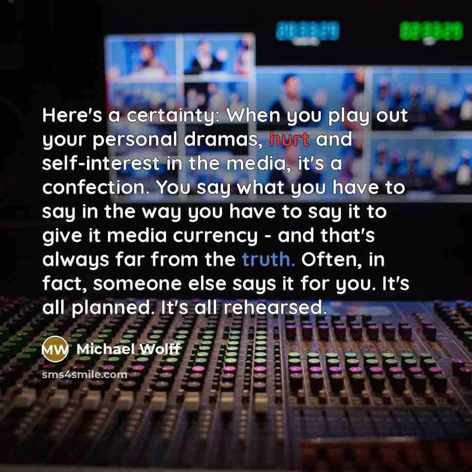 “Here's a certainty: When you play out your personal dramas, hurt and self-interest in the media, it's a confection. You say what you have to say in the way you have to say it to give it media currency - and that's always far from the truth. Often, in fact, someone else says it for you. It's all…” quote by Michael Wolff