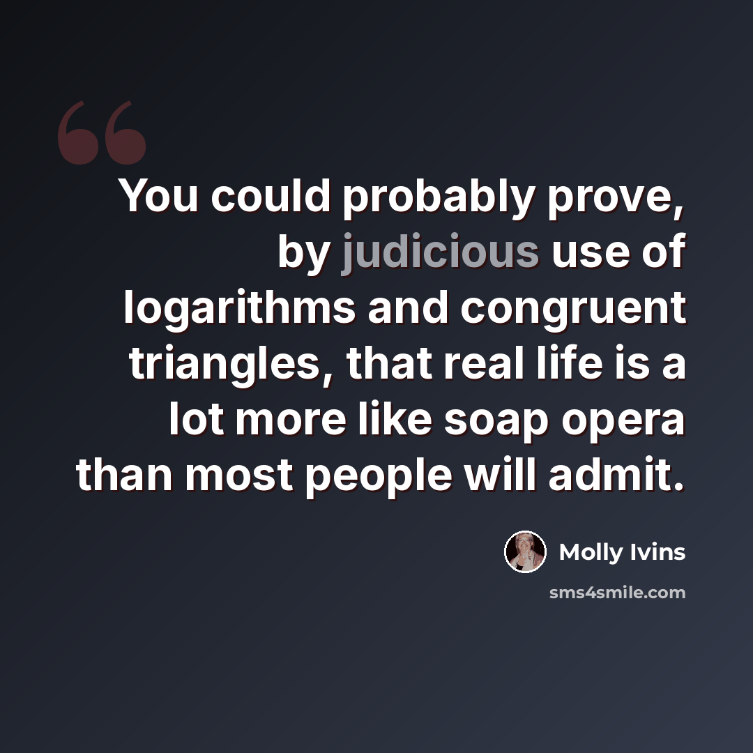 “You could probably prove, by judicious use of logarithms and congruent triangles, that real life is a lot more like soap opera than most people will admit.” quote by Molly Ivins