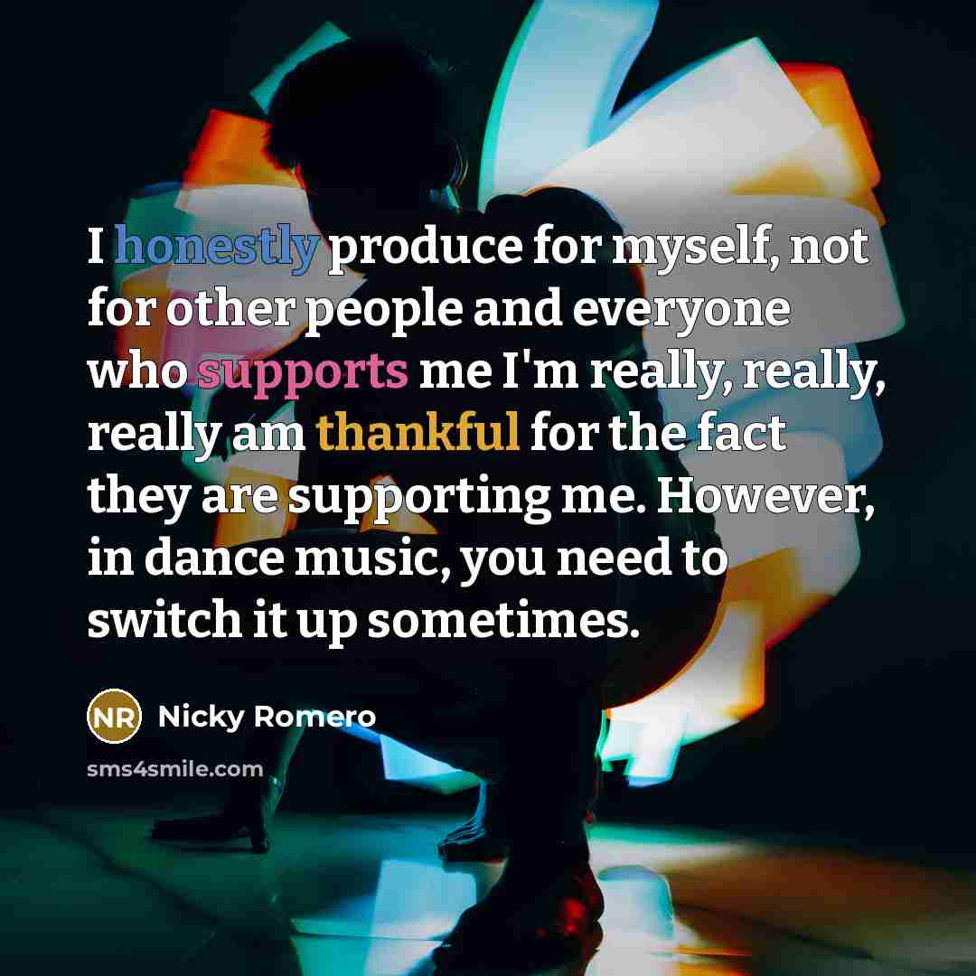 “I honestly produce for myself, not for other people and everyone who supports me I'm really, really, really am thankful for the fact they are supporting me. However, in dance music, you need to switch it up sometimes.” quote by Nicky Romero