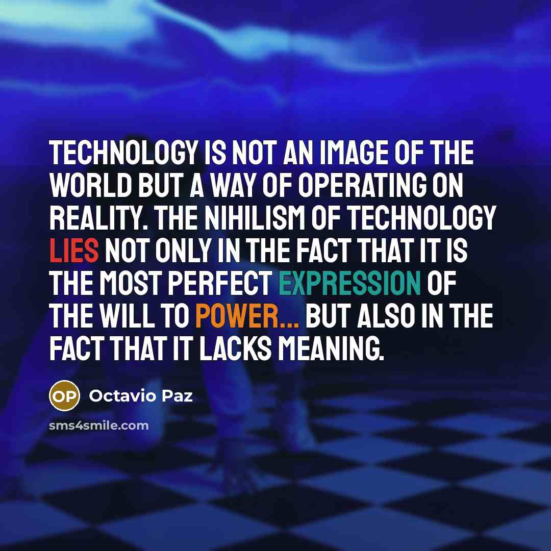 “Technology is not an image of the world but a way of operating on reality. The nihilism of technology lies not only in the fact that it is the most perfect expression of the will to power... but also in the fact that it lacks meaning.” quote by Octavio Paz