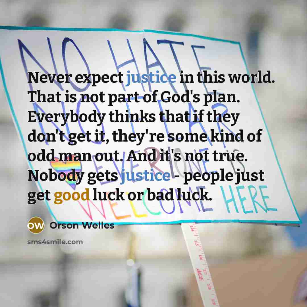 “Never expect justice in this world. That is not part of God's plan. Everybody thinks that if they don't get it, they're some kind of odd man out. And it's not true. Nobody gets justice - people just get good luck or bad luck.” quote by Orson Welles