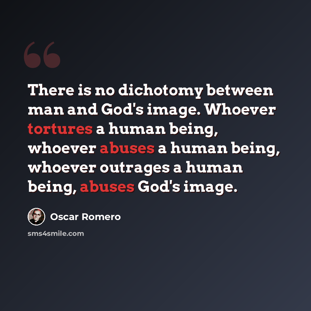 “There is no dichotomy between man and God's image. Whoever tortures a human being, whoever abuses a human being, whoever outrages a human being, abuses God's image.” quote by Oscar Romero