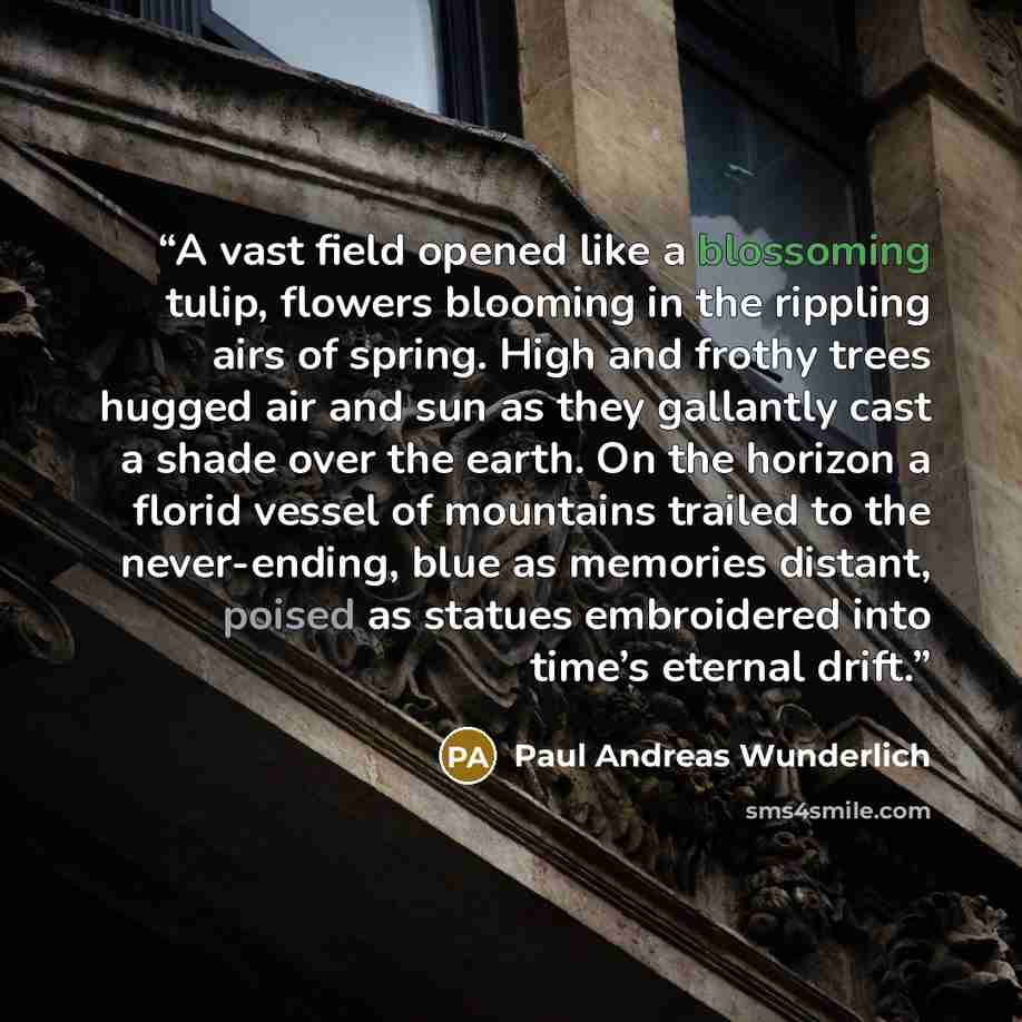 “A vast field opened like a blossoming tulip, flowers blooming in the rippling airs of spring. High and frothy trees hugged air and sun as they gallantly cast a shade over the earth. On the horizon a florid vessel of mountains trailed to the never-ending, blue as memories distant, poised as statues…” quote by Paul Andreas Wunderlich