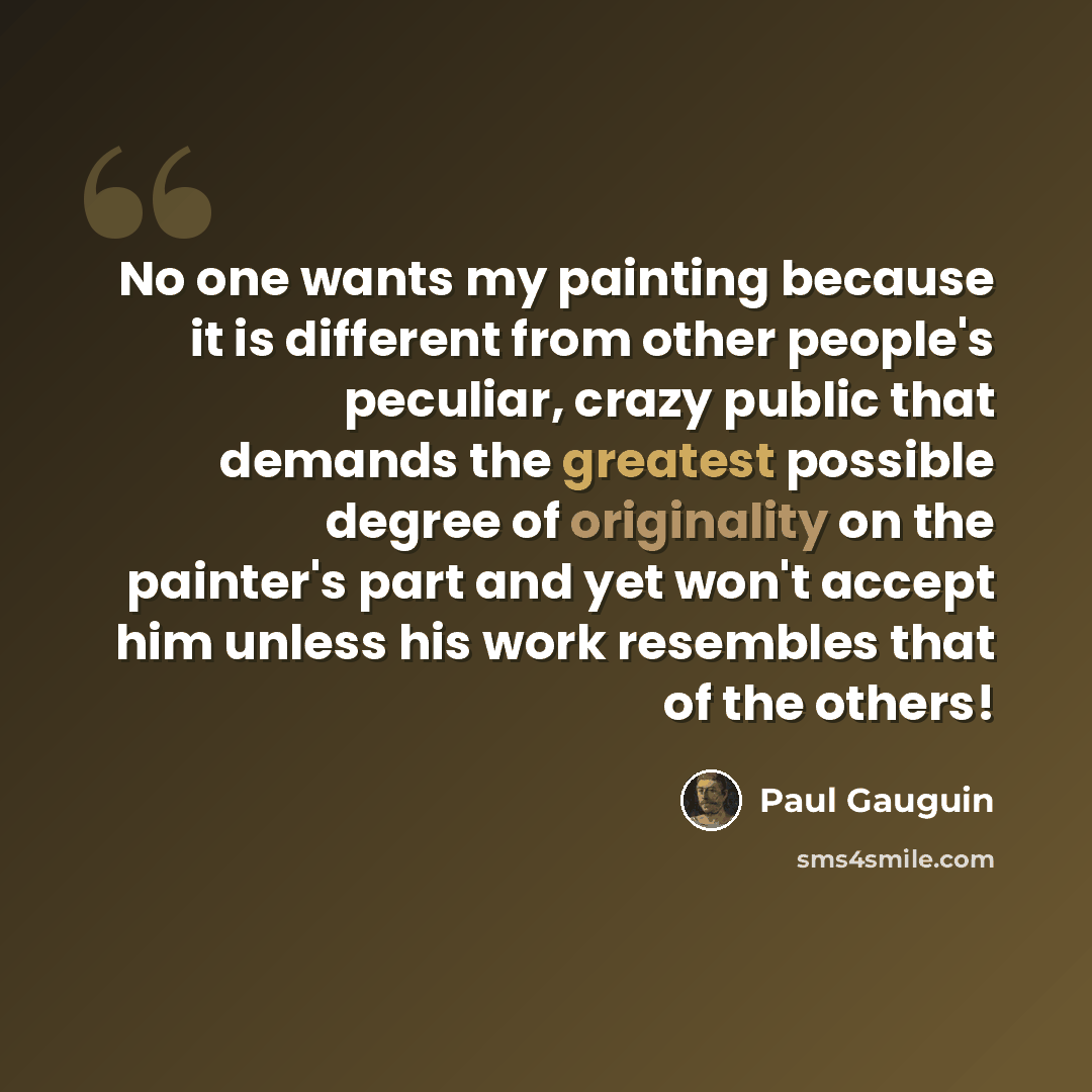 “No one wants my painting because it is different from other people's peculiar, crazy public that demands the greatest possible degree of originality on the painter's part and yet won't accept him unless his work resembles that of the others!” quote by Paul Gauguin