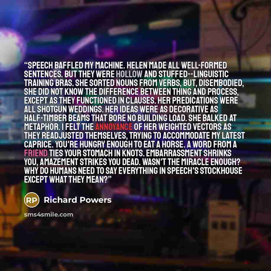 “Speech baffled my machine. Helen made all well-formed sentences. But they were hollow and stuffed--linguistic training bras. She sorted nouns from verbs, but, disembodied, she did not know the difference between thing and process, except as they functioned in clauses. Her predications were all…” quote by Richard Powers