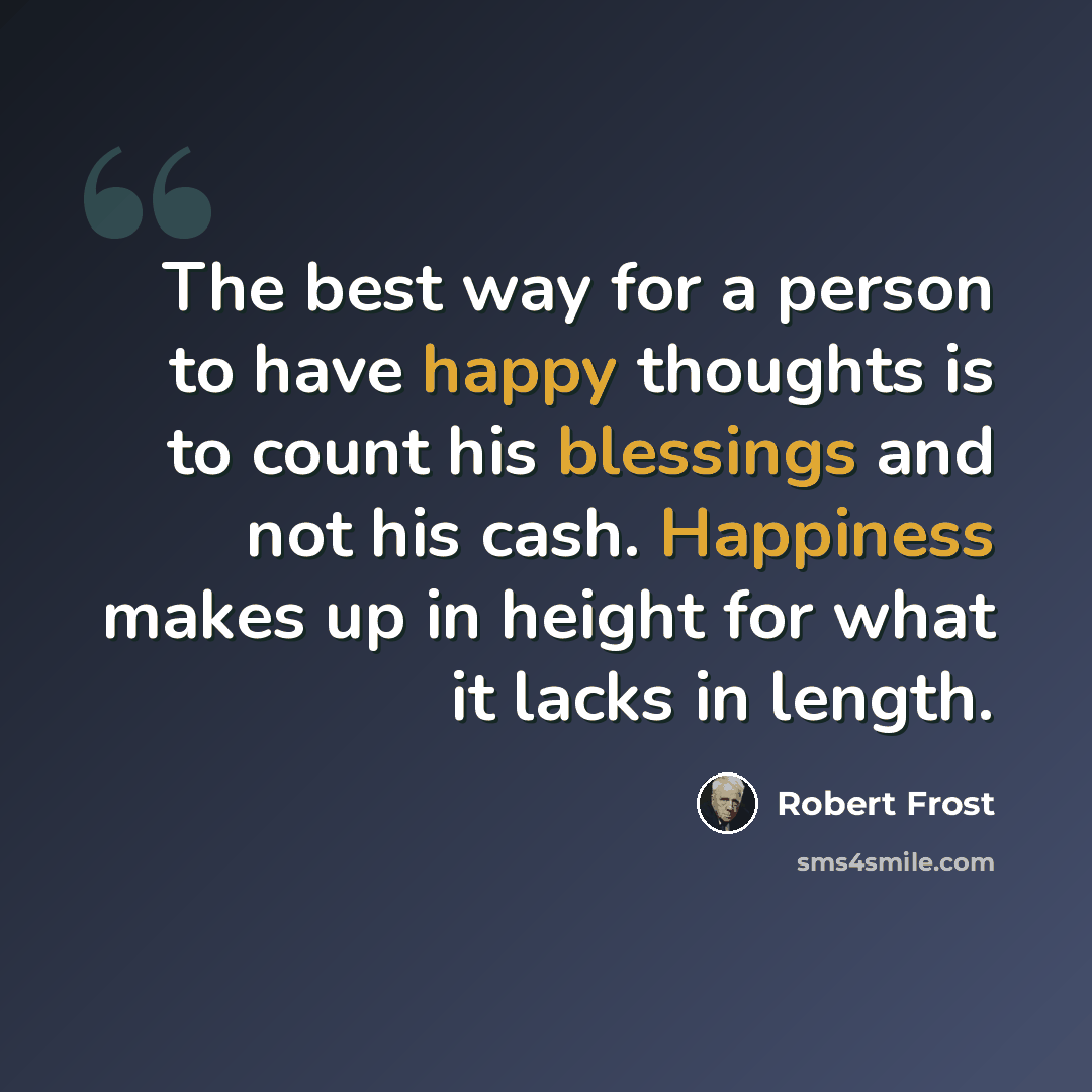“The best way for a person to have happy thoughts is to count his blessings and not his cash. Happiness makes up in height for what it lacks in length.” quote by Robert Frost
