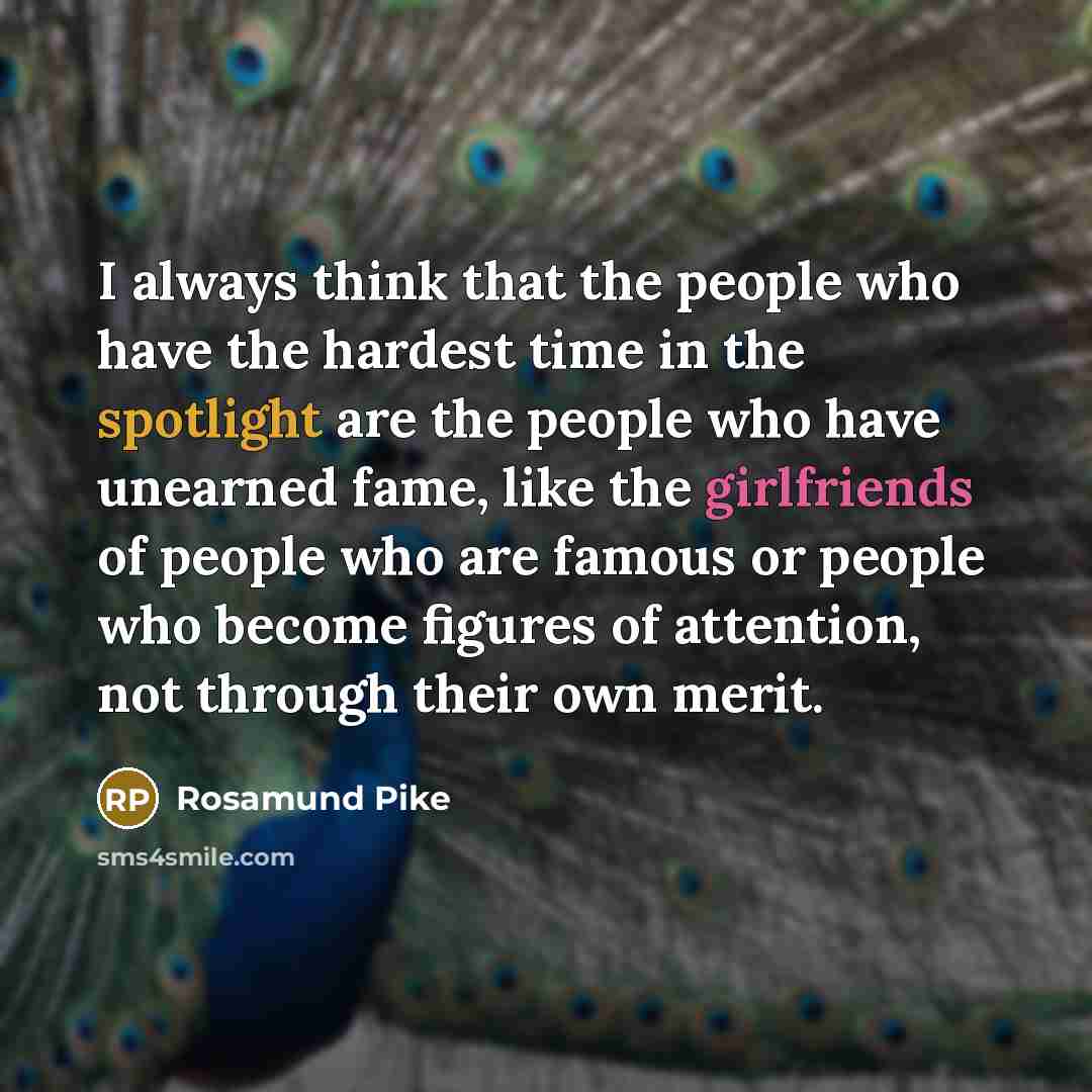 “I always think that the people who have the hardest time in the spotlight are the people who have unearned fame, like the girlfriends of people who are famous or people who become figures of attention, not through their own merit.” quote by Rosamund Pike