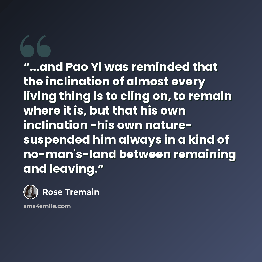 “...and Pao Yi was reminded that the inclination of almost every living thing is to cling on, to remain where it is, but that his own inclination -his own nature- suspended him always in a kind of no-man's-land between remaining and leaving.” quote by Rose Tremain