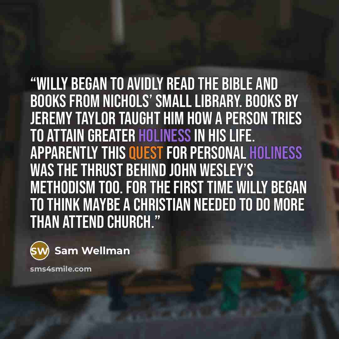 “Willy began to avidly read the Bible and books from Nichols’ small library. Books by Jeremy Taylor taught him how a person tries to attain greater holiness in his life. Apparently this quest for personal holiness was the thrust behind John Wesley’s Methodism too. For the first time Willy began to…” quote by Sam Wellman