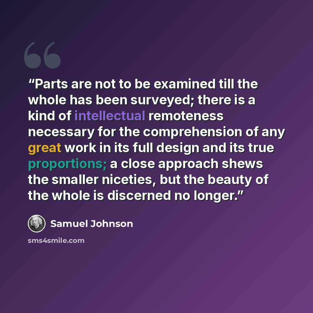 “Parts are not to be examined till the whole has been surveyed; there is a kind of intellectual remoteness necessary for the comprehension of any great work in its full design and its true proportions; a close approach shews the smaller niceties, but the beauty of the whole is discerned no longer.” quote by Samuel Johnson