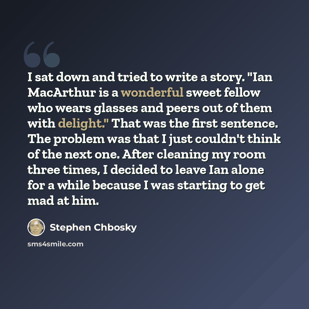 “I sat down and tried to write a story. "Ian MacArthur is a wonderful sweet fellow who wears glasses and peers out of them with delight." That was the first sentence. The problem was that I just couldn't think of the next one. After cleaning my room three times, I decided to leave Ian alone for a…” quote by Stephen Chbosky