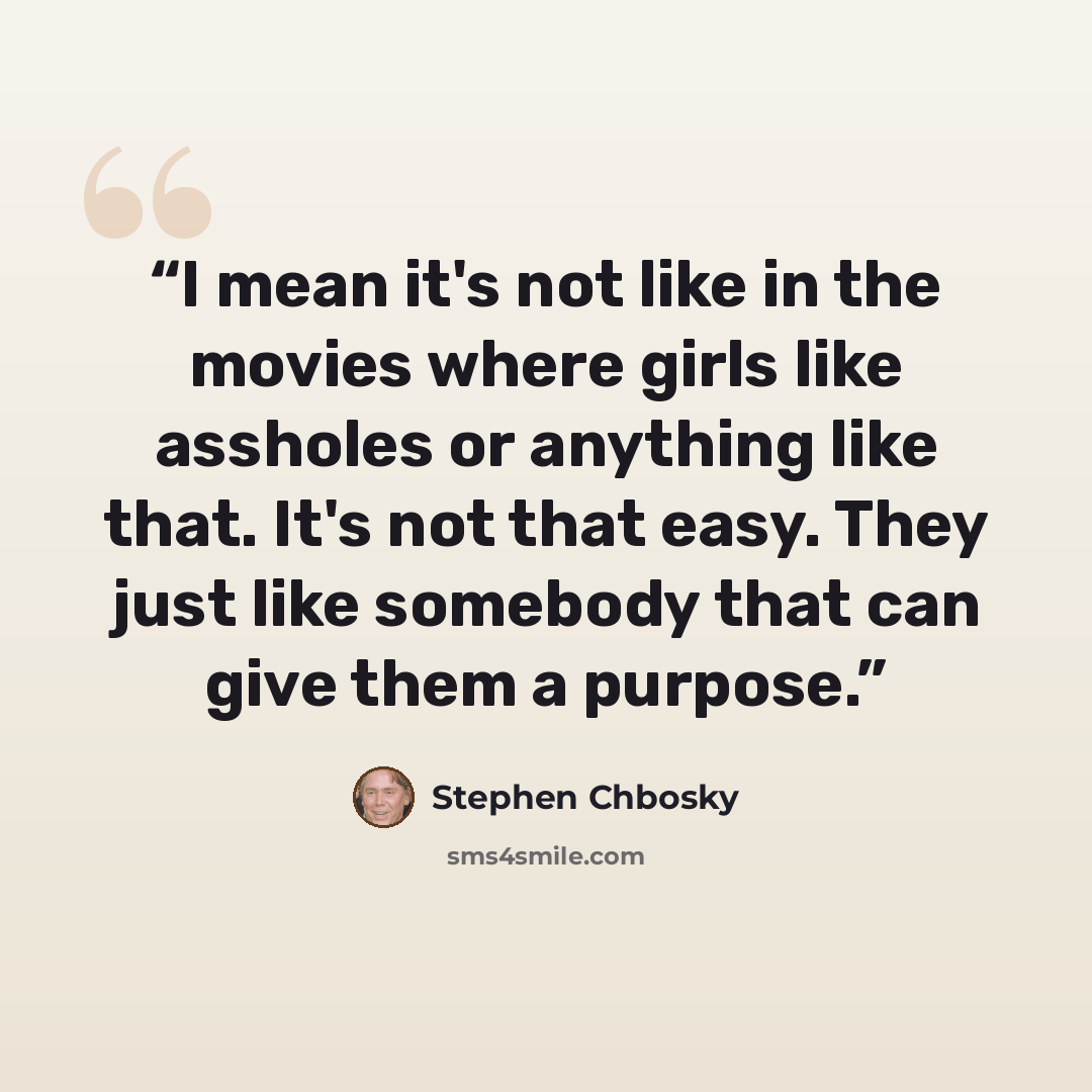 “I mean it's not like in the movies where girls like assholes or anything like that. It's not that easy. They just like somebody that can give them a purpose.” quote by Stephen Chbosky