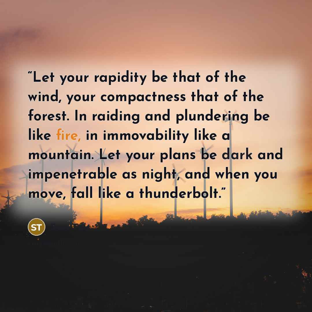 “Let your rapidity be that of the wind, your compactness that of the forest. In raiding and plundering be like fire, in immovability like a mountain. Let your plans be dark and impenetrable as night, and when you move, fall like a thunderbolt.” quote by Sun Tzu