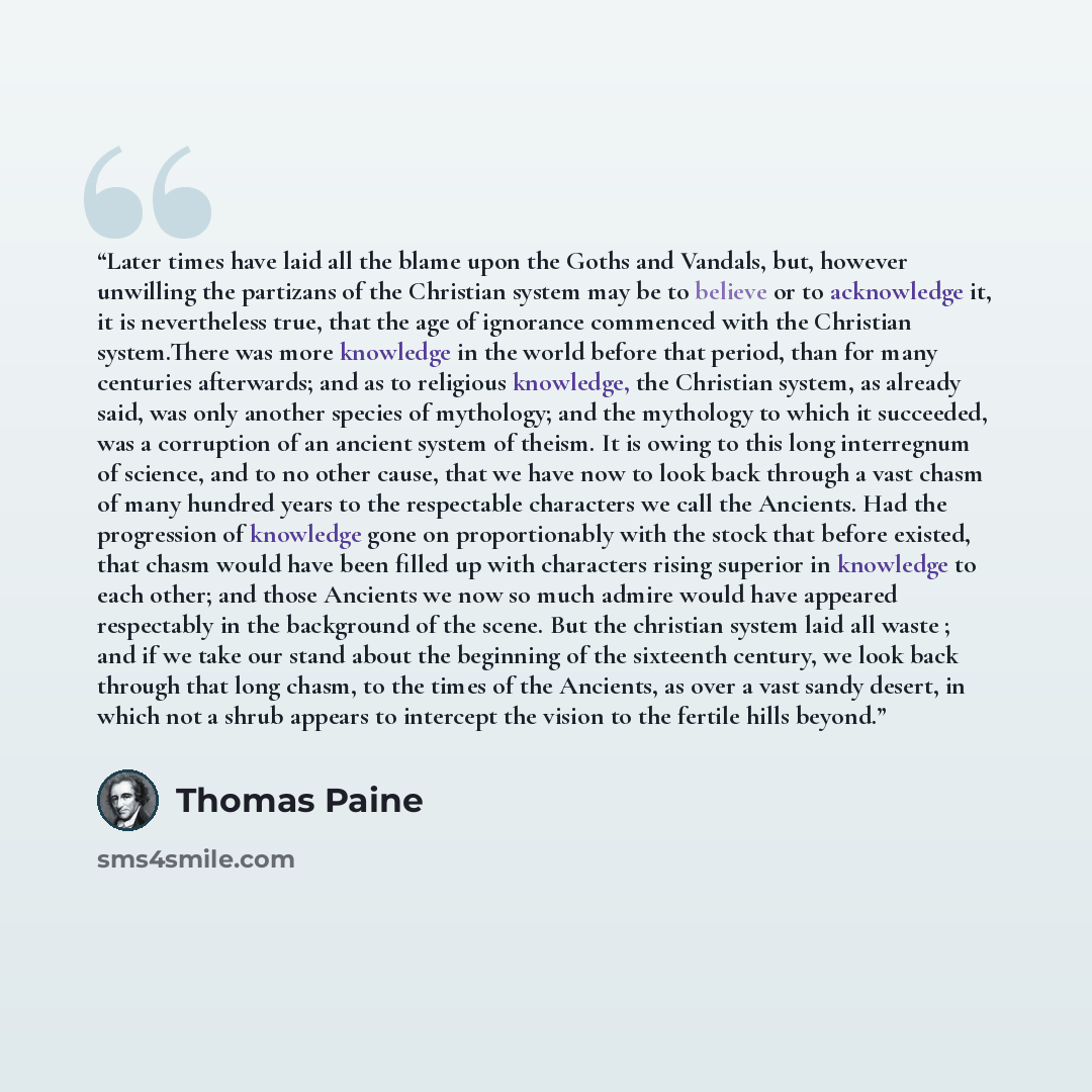 “Later times have laid all the blame upon the Goths and Vandals, but, however unwilling the partizans of the Christian system may be to believe or to acknowledge it, it is nevertheless true, that the age of ignorance commenced with the Christian system.There was more knowledge in the world before…” quote by Thomas Paine
