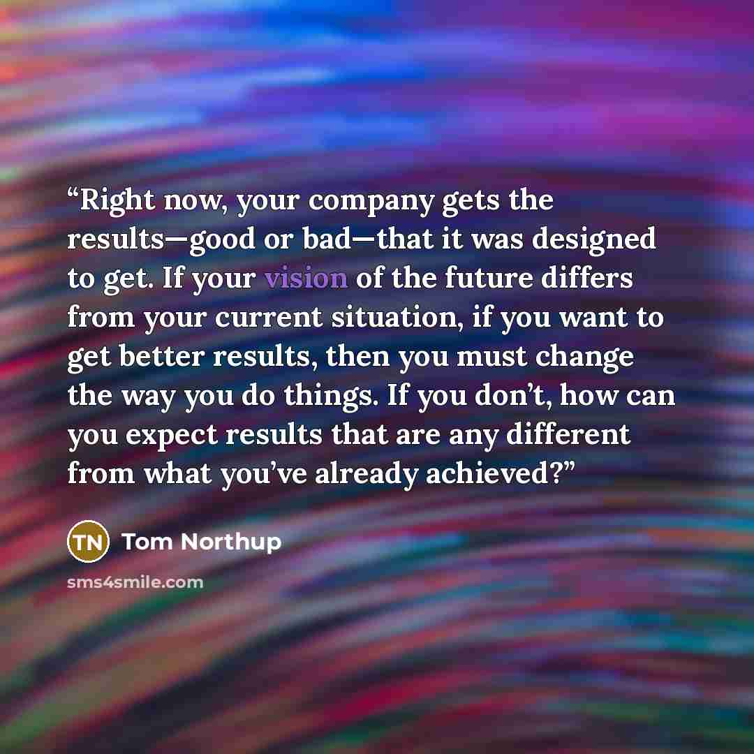 “Right now, your company gets the results—good or bad—that it was designed to get. If your vision of the future differs from your current situation, if you want to get better results, then you must change the way you do things. If you don’t, how can you expect results that are any different from…” quote by Tom Northup