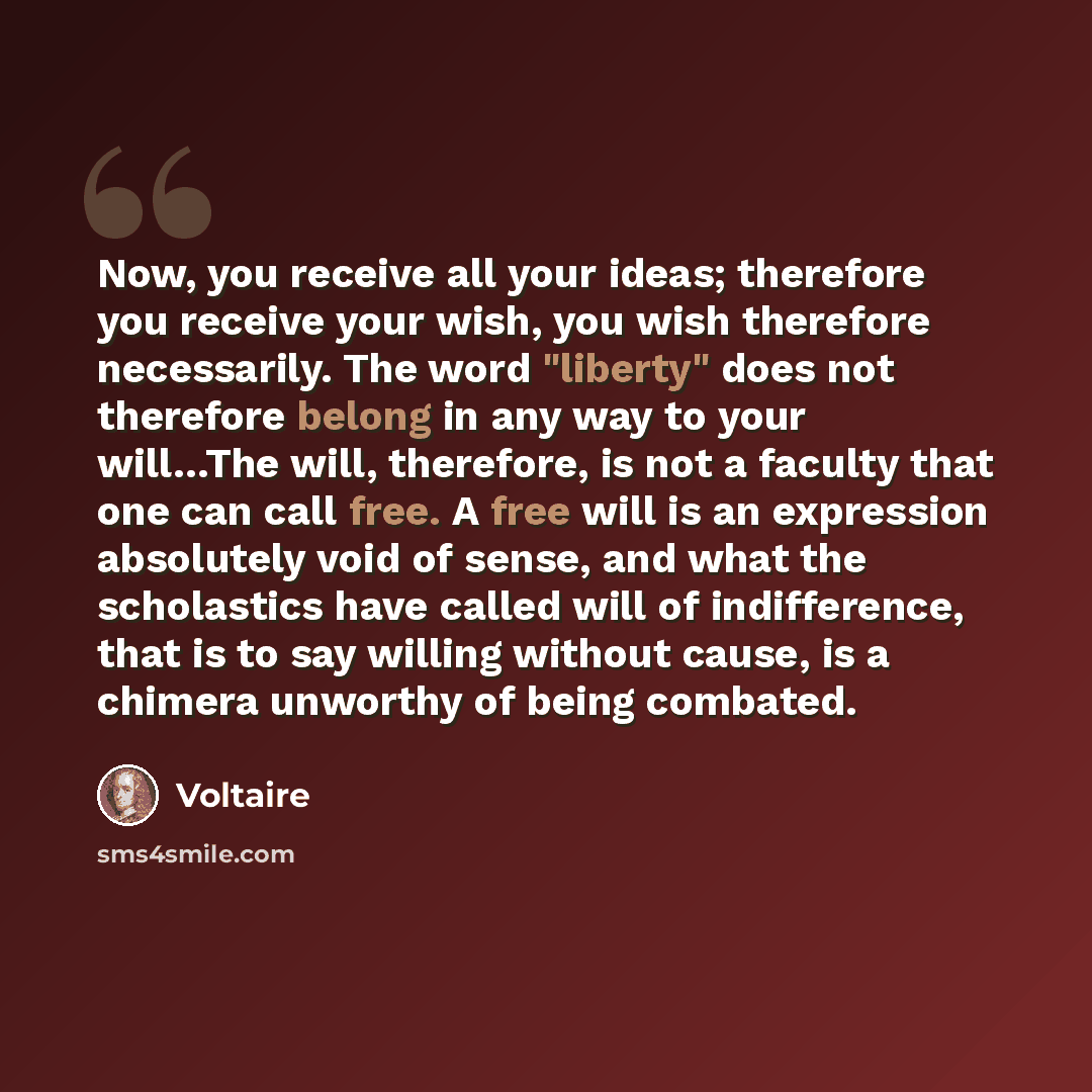 “Now, you receive all your ideas; therefore you receive your wish, you wish therefore necessarily. The word "liberty" does not therefore belong in any way to your will…The will, therefore, is not a faculty that one can call free. A free will is an expression absolutely void of sense, and what the…” quote by Voltaire