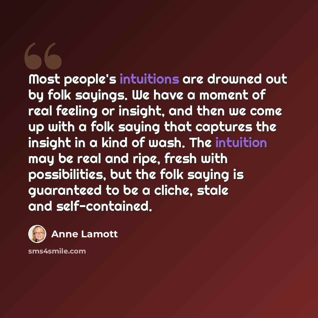 “Most people's intuitions are drowned out by folk sayings. We have a moment of real feeling or insight, and then we come up with a folk saying that captures the insight in a kind of wash. The intuition may be real and ripe, fresh with possibilities, but the folk saying is guaranteed to be a cliche…” quote by Anne Lamott