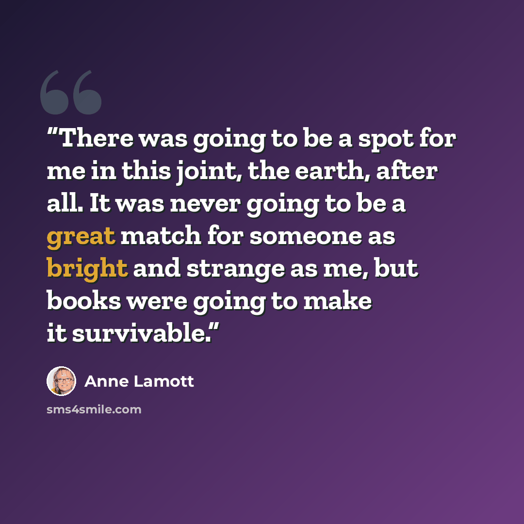 “There was going to be a spot for me in this joint, the earth, after all. It was never going to be a great match for someone as bright and strange as me, but books were going to make it survivable.” quote by Anne Lamott