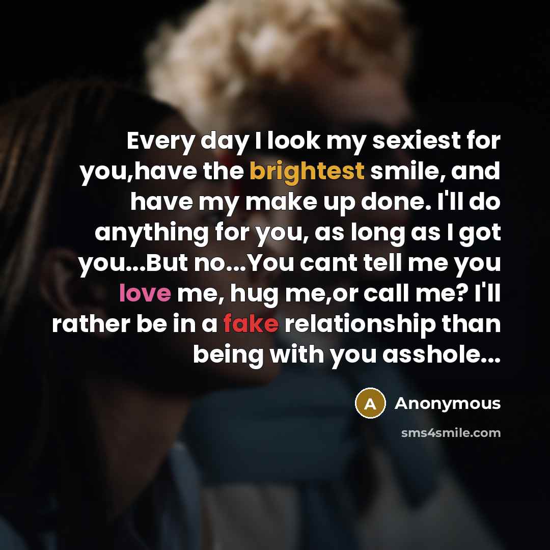 “Every day I look my sexiest for you,have the brightest smile, and have my make up done. I'll do anything for you, as long as I got you...But no...You cant tell me you love me, hug me,or call me? I'll rather be in a fake relationship than being with you asshole...” quote by Anonymous