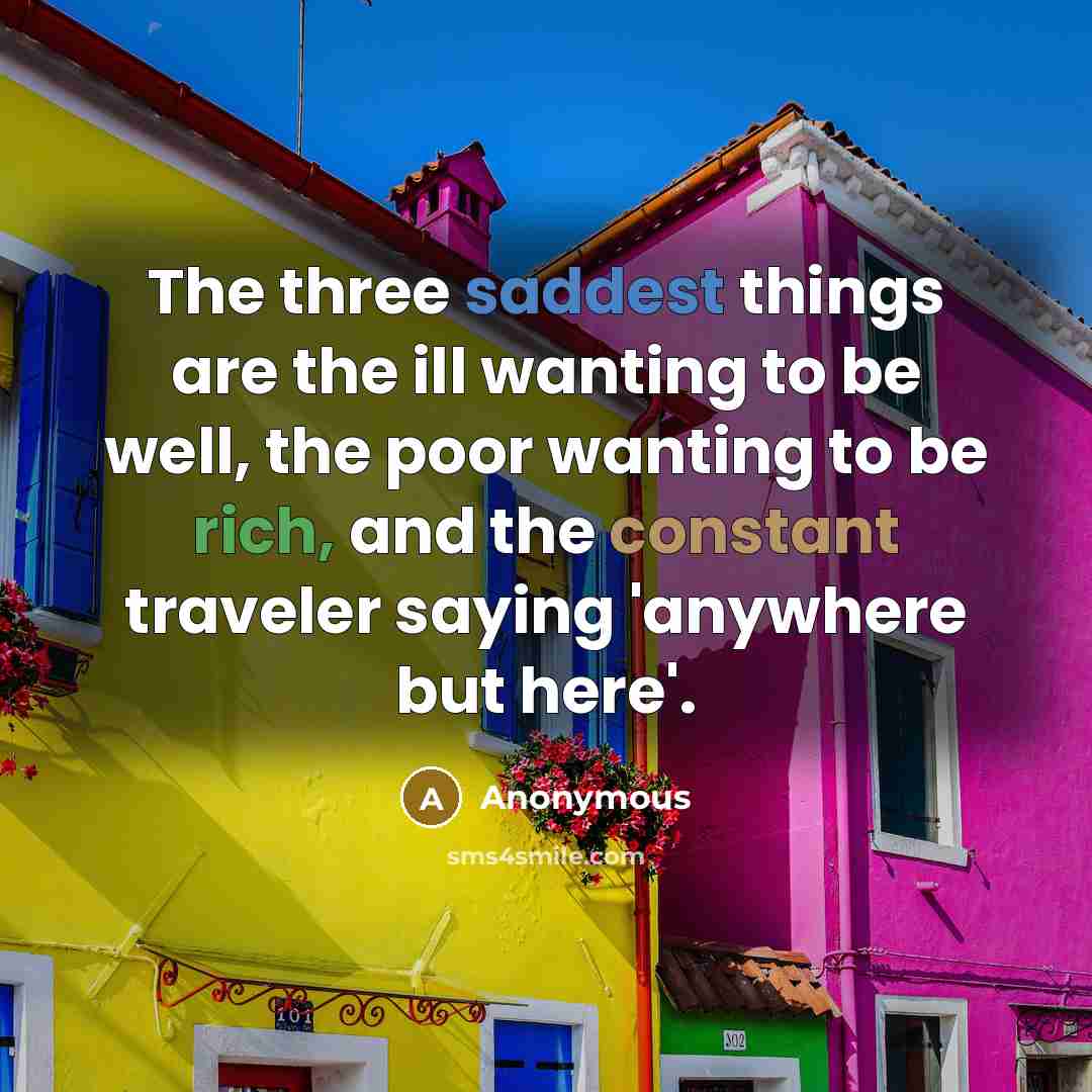 “The three saddest things are the ill wanting to be well, the poor wanting to be rich, and the constant traveler saying 'anywhere but here'.” quote by Anonymous