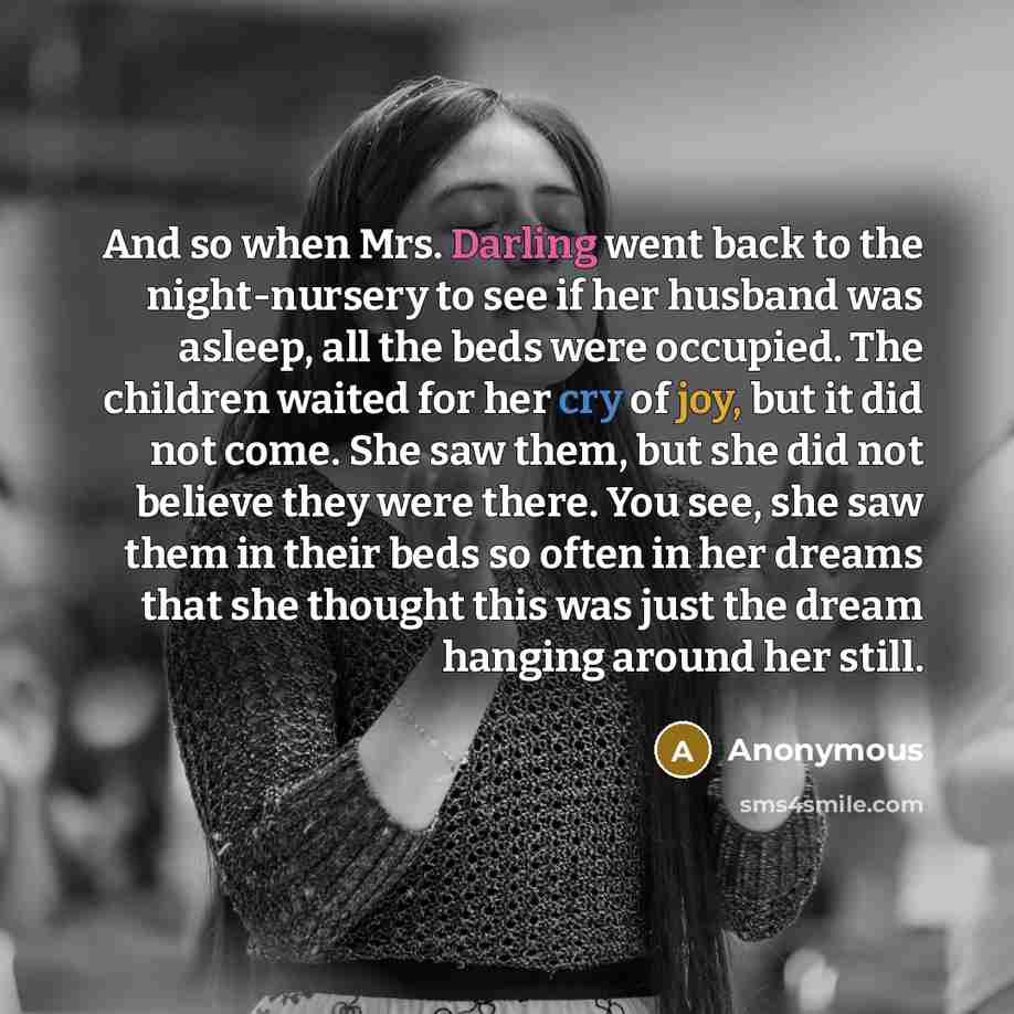 “And so when Mrs. Darling went back to the night-nursery to see if her husband was asleep, all the beds were occupied. The children waited for her cry of joy, but it did not come. She saw them, but she did not believe they were there. You see, she saw them in their beds so often in her dreams that…” quote by Anonymous