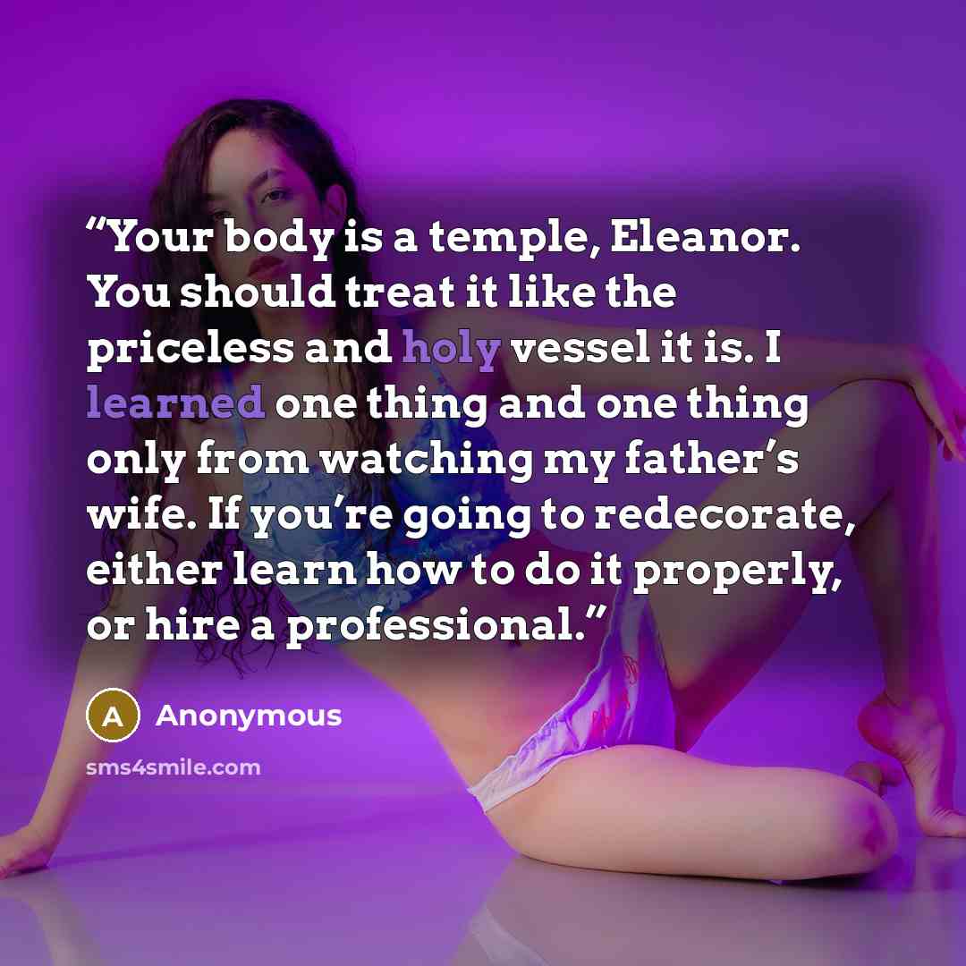 “Your body is a temple, Eleanor. You should treat it like the priceless and holy vessel it is. I learned one thing and one thing only from watching my father’s wife. If you’re going to redecorate, either learn how to do it properly, or hire a professional.” quote by Anonymous