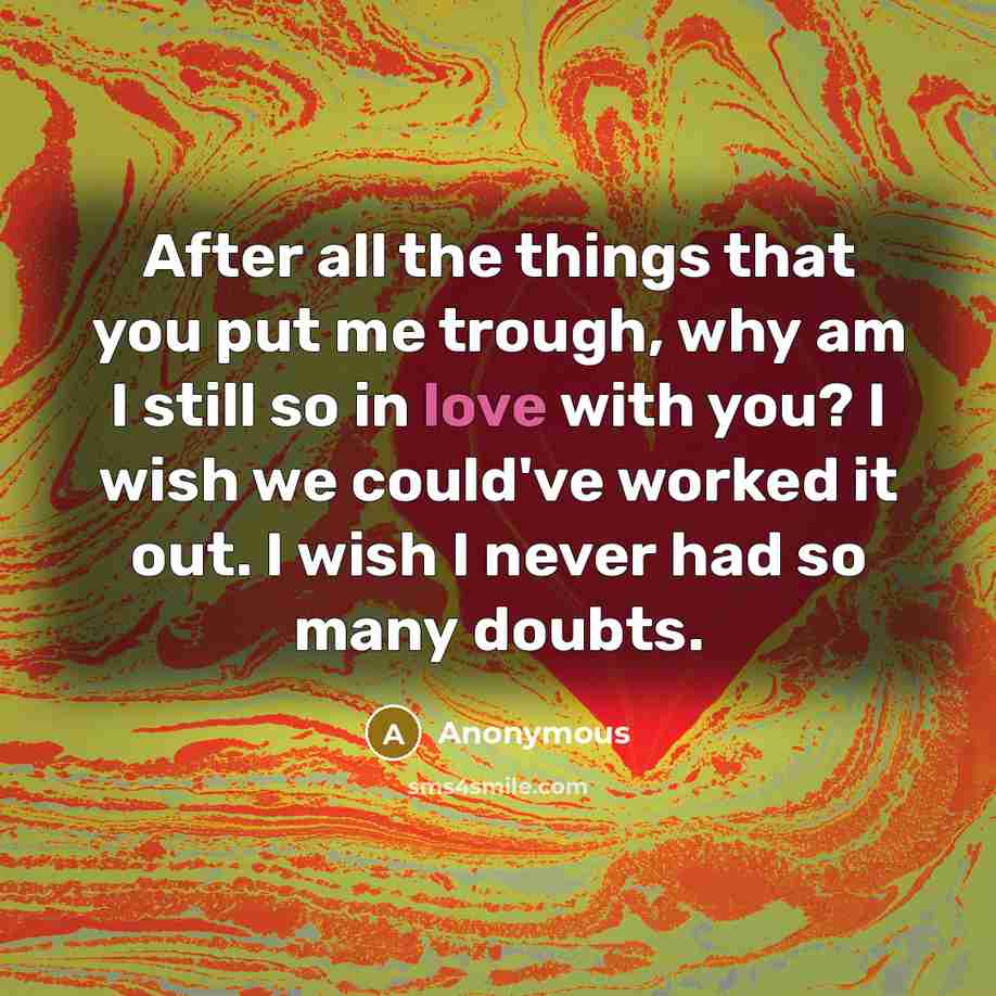 “After all the things that you put me trough, why am I still so in love with you? I wish we could've worked it out. I wish I never had so many doubts.” quote by Anonymous