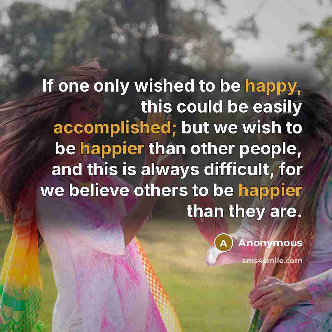 “If one only wished to be happy, this could be easily accomplished; but we wish to be happier than other people, and this is always difficult, for we believe others to be happier than they are.” quote by Anonymous