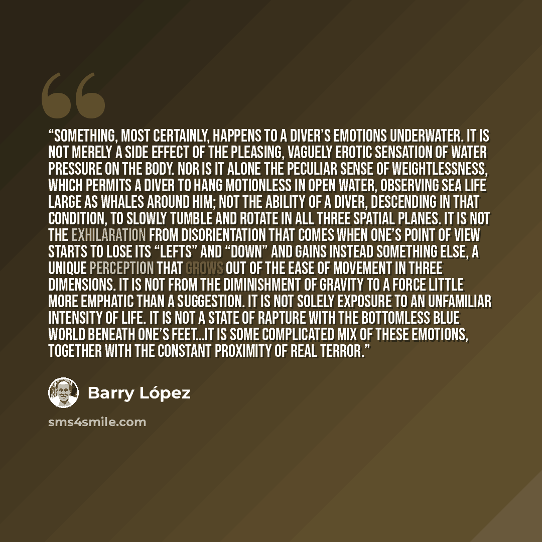 “Something, most certainly, happens to a diver’s emotions underwater. It is not merely a side effect of the pleasing, vaguely erotic sensation of water pressure on the body. Nor is it alone the peculiar sense of weightlessness, which permits a diver to hang motionless in open water, observing sea…” quote by Barry Lopez