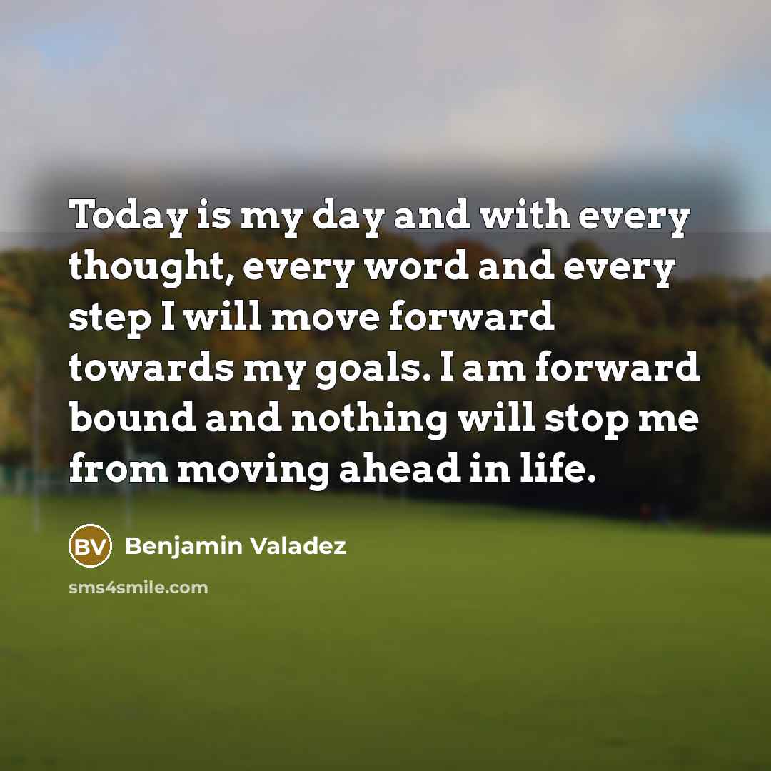 “Today is my day and with every thought, every word and every step I will move forward towards my goals. I am forward bound and nothing will stop me from moving ahead in life.” quote by Benjamin Valadez