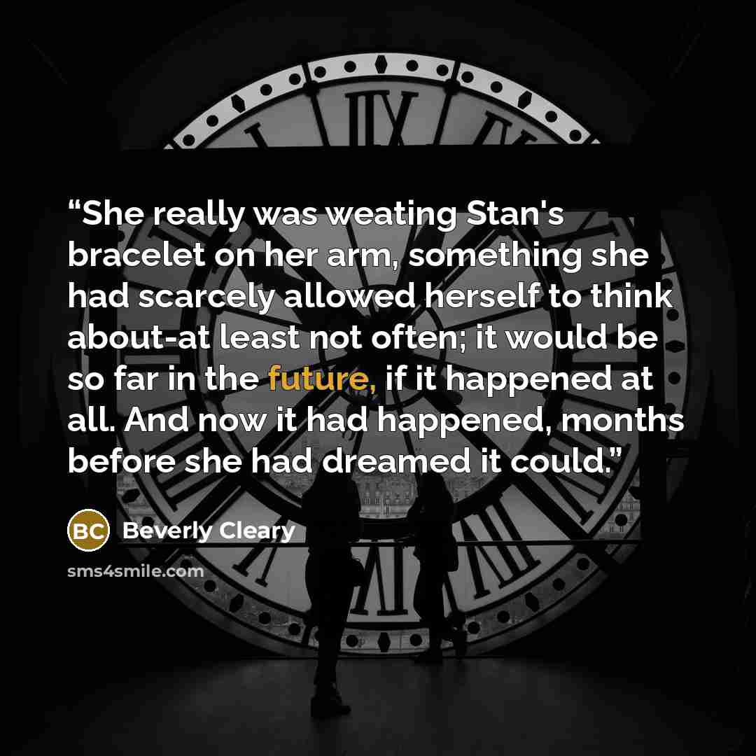 “She really was weating Stan's bracelet on her arm, something she had scarcely allowed herself to think about-at least not often; it would be so far in the future, if it happened at all. And now it had happened, months before she had dreamed it could.” quote by Beverly Cleary