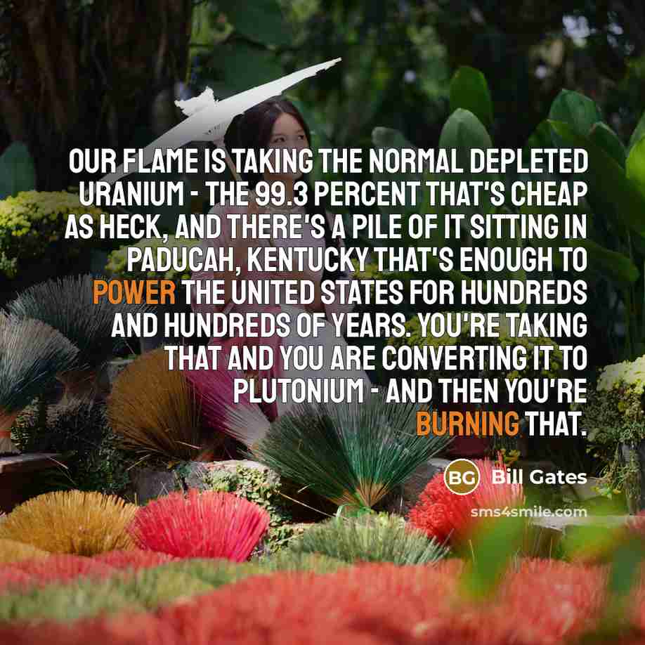 “Our flame is taking the normal depleted uranium - the 99.3 percent that's cheap as heck, and there's a pile of it sitting in Paducah, Kentucky that's enough to power the United States for hundreds and hundreds of years. You're taking that and you are converting it to plutonium - and then you're…” quote by Bill Gates