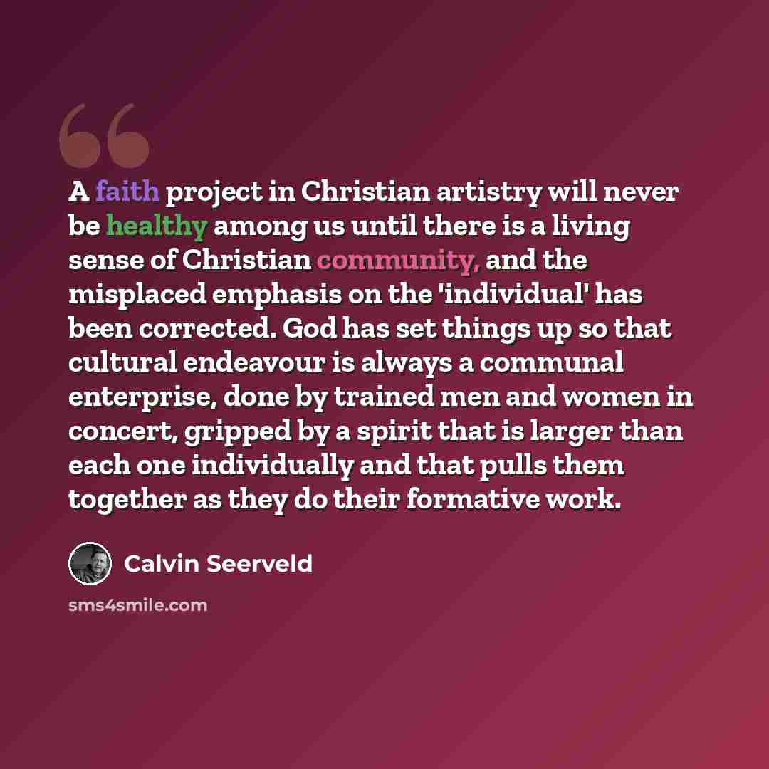 “A faith project in Christian artistry will never be healthy among us until there is a living sense of Christian community, and the misplaced emphasis on the 'individual' has been corrected. God has set things up so that cultural endeavour is always a communal enterprise, done by trained men and…” quote by Calvin Seerveld