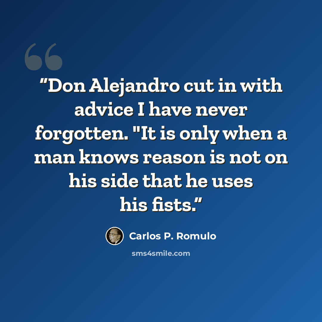 “Don Alejandro cut in with advice I have never forgotten. "It is only when a man knows reason is not on his side that he uses his fists.” quote by Carlos P. Romulo