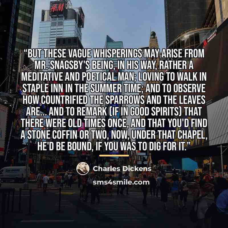“But these vague whisperings may arise from Mr. Snagsby's being, in his way, rather a meditative and poetical man; loving to walk in Staple Inn in the summer time; and to observe how countrified the sparrows and the leaves are... and to remark (if in good spirits) that there were old times once…” quote by Charles Dickens