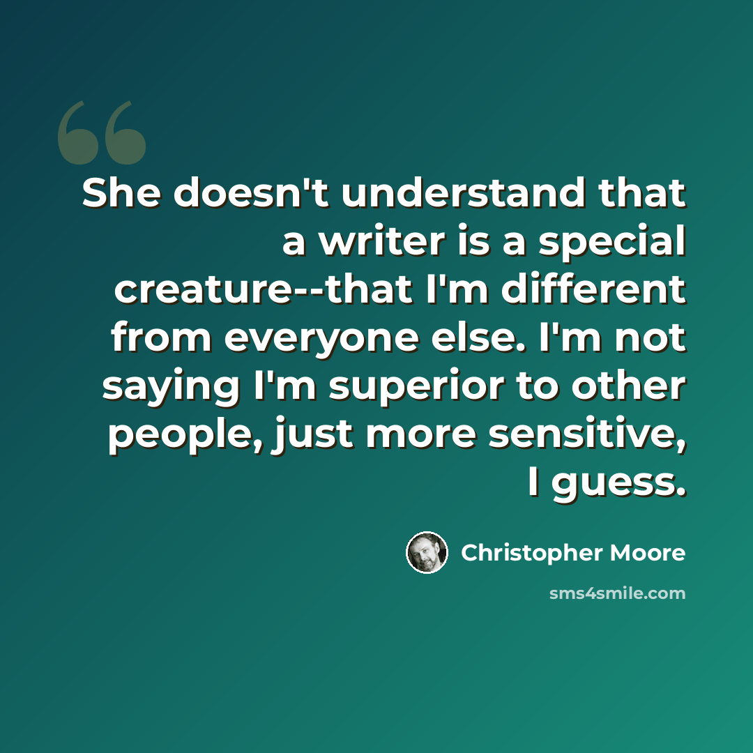“She doesn't understand that a writer is a special creature--that I'm different from everyone else. I'm not saying I'm superior to other people, just more sensitive, I guess.” quote by Christopher Moore