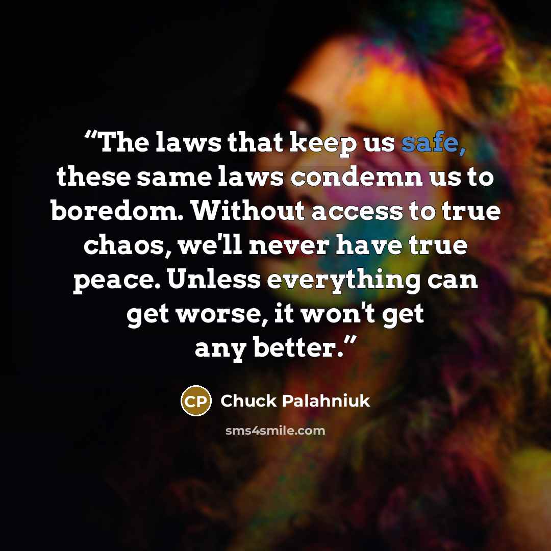 “The laws that keep us safe, these same laws condemn us to boredom. Without access to true chaos, we'll never have true peace. Unless everything can get worse, it won't get any better.” quote by Chuck Palahniuk