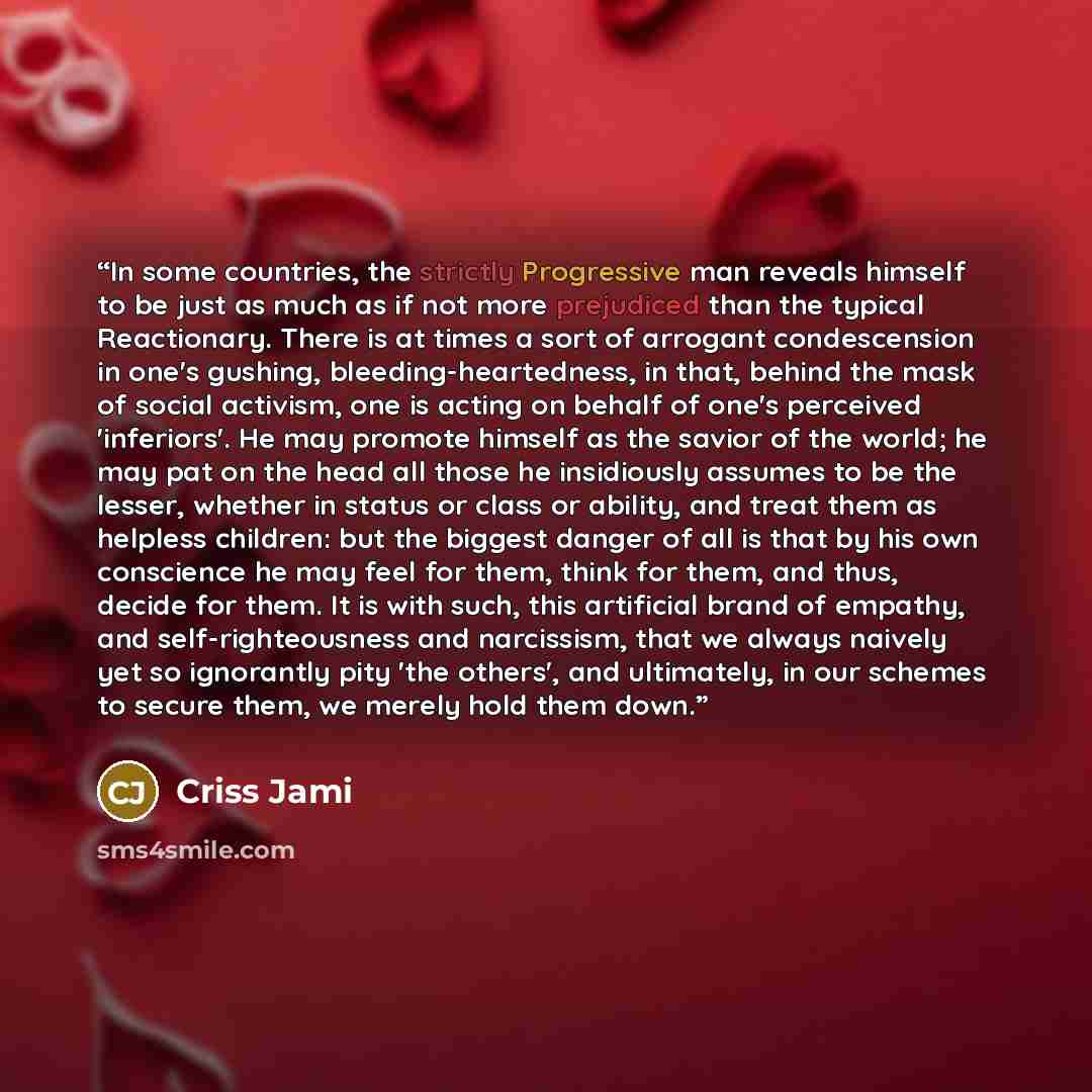 “In some countries, the strictly Progressive man reveals himself to be just as much as if not more prejudiced than the typical Reactionary. There is at times a sort of arrogant condescension in one's gushing, bleeding-heartedness, in that, behind the mask of social activism, one is acting on behalf…” quote by Criss Jami