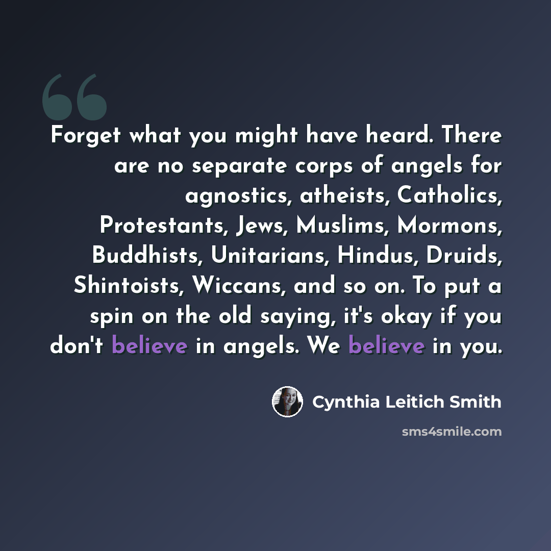 “Forget what you might have heard. There are no separate corps of angels for agnostics, atheists, Catholics, Protestants, Jews, Muslims, Mormons, Buddhists, Unitarians, Hindus, Druids, Shintoists, Wiccans, and so on. To put a spin on the old saying, it's okay if you don't believe in angels. We…” quote by Cynthia Leitich Smith