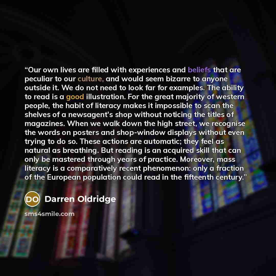 “Our own lives are filled with experiences and beliefs that are peculiar to our culture, and would seem bizarre to anyone outside it. We do not need to look far for examples. The ability to read is a good illustration. For the great majority of western people, the habit of literacy makes it…” quote by Darren Oldridge
