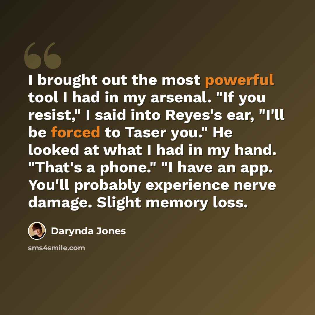 “I brought out the most powerful tool I had in my arsenal. "If you resist," I said into Reyes's ear, "I'll be forced to Taser you." He looked at what I had in my hand. "That's a phone." "I have an app. You'll probably experience nerve damage. Slight memory loss.” quote by Darynda Jones